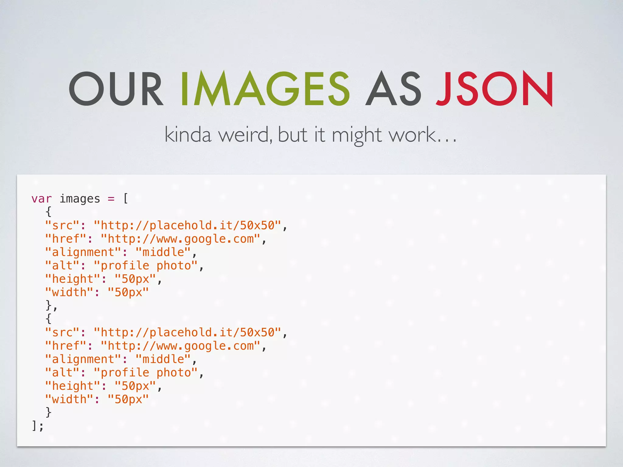 OUR IMAGES AS JSON
kinda weird, but it might work…
var images = [
{
"src": "http://placehold.it/50x50",
"href": "http://www.google.com",
"alignment": "middle",
"alt": "profile photo",
"height": "50px",
"width": "50px"
},
{
"src": "http://placehold.it/50x50",
"href": "http://www.google.com",
"alignment": "middle",
"alt": "profile photo",
"height": "50px",
"width": "50px"
}
];
 