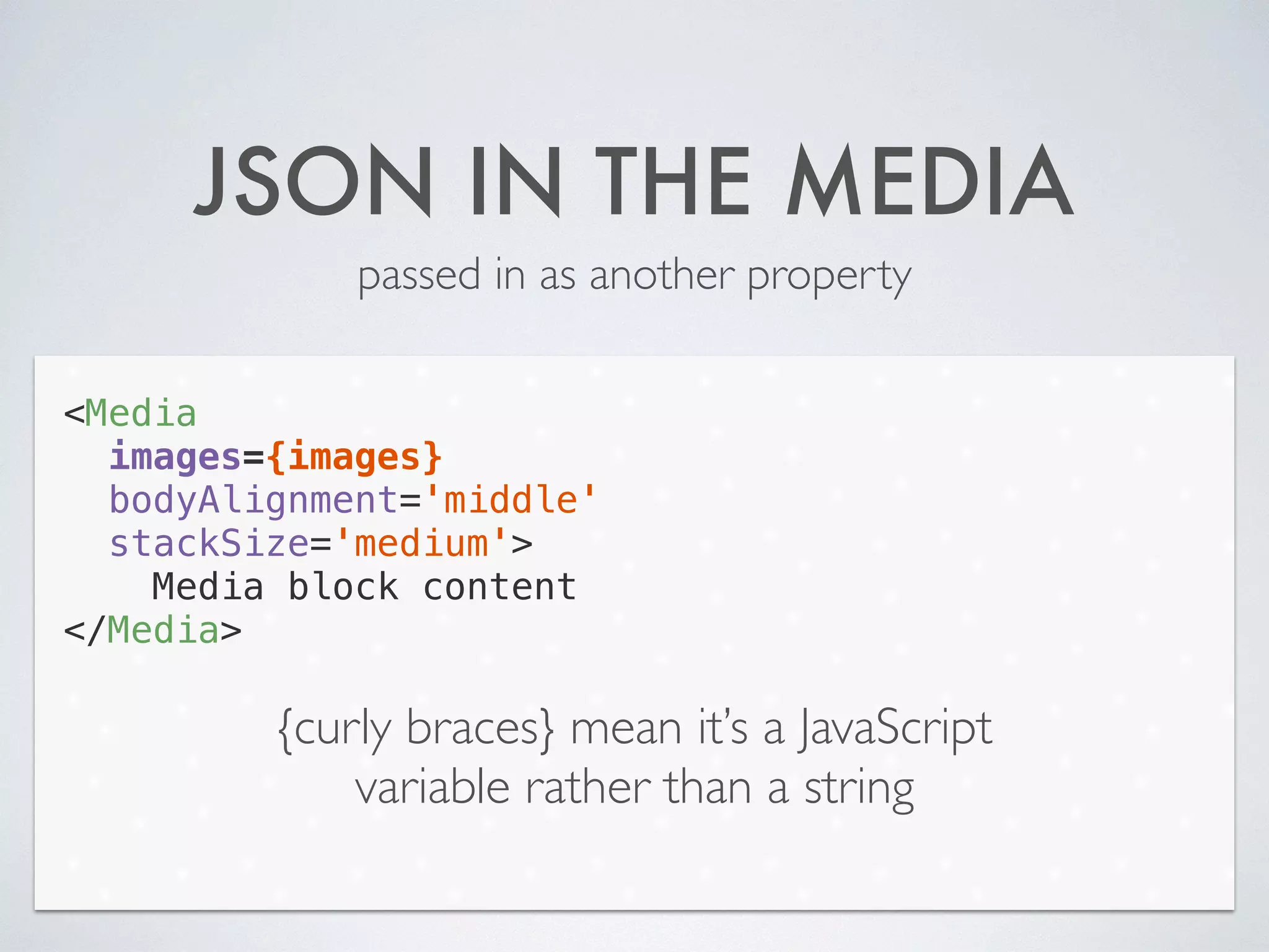 JSON IN THE MEDIA
passed in as another property
<Media
images={images}
bodyAlignment='middle'
stackSize='medium'>
Media block content
</Media>
{curly braces} mean it’s a JavaScript
variable rather than a string
 