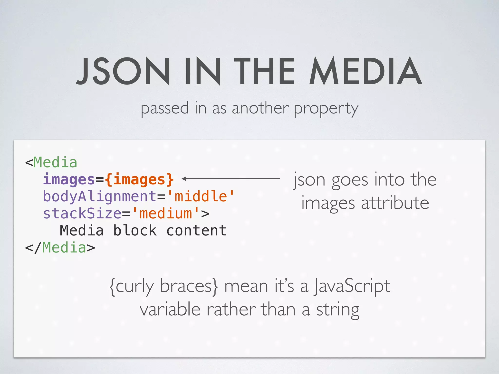 JSON IN THE MEDIA
passed in as another property
<Media
images={images}
bodyAlignment='middle'
stackSize='medium'>
Media block content
</Media>
json goes into the
images attribute
{curly braces} mean it’s a JavaScript
variable rather than a string
 