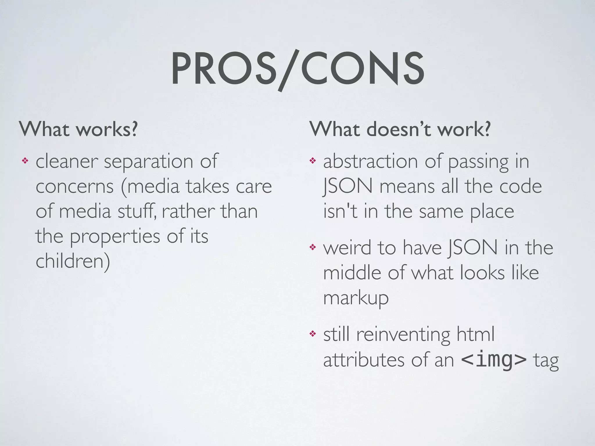What works? What doesn’t work?
PROS/CONS
❖ abstraction of passing in
JSON means all the code
isn't in the same place	

❖ weird to have JSON in the
middle of what looks like
markup	

❖ still reinventing html
attributes of an <img> tag
❖ cleaner separation of
concerns (media takes care
of media stuff, rather than
the properties of its
children)
 