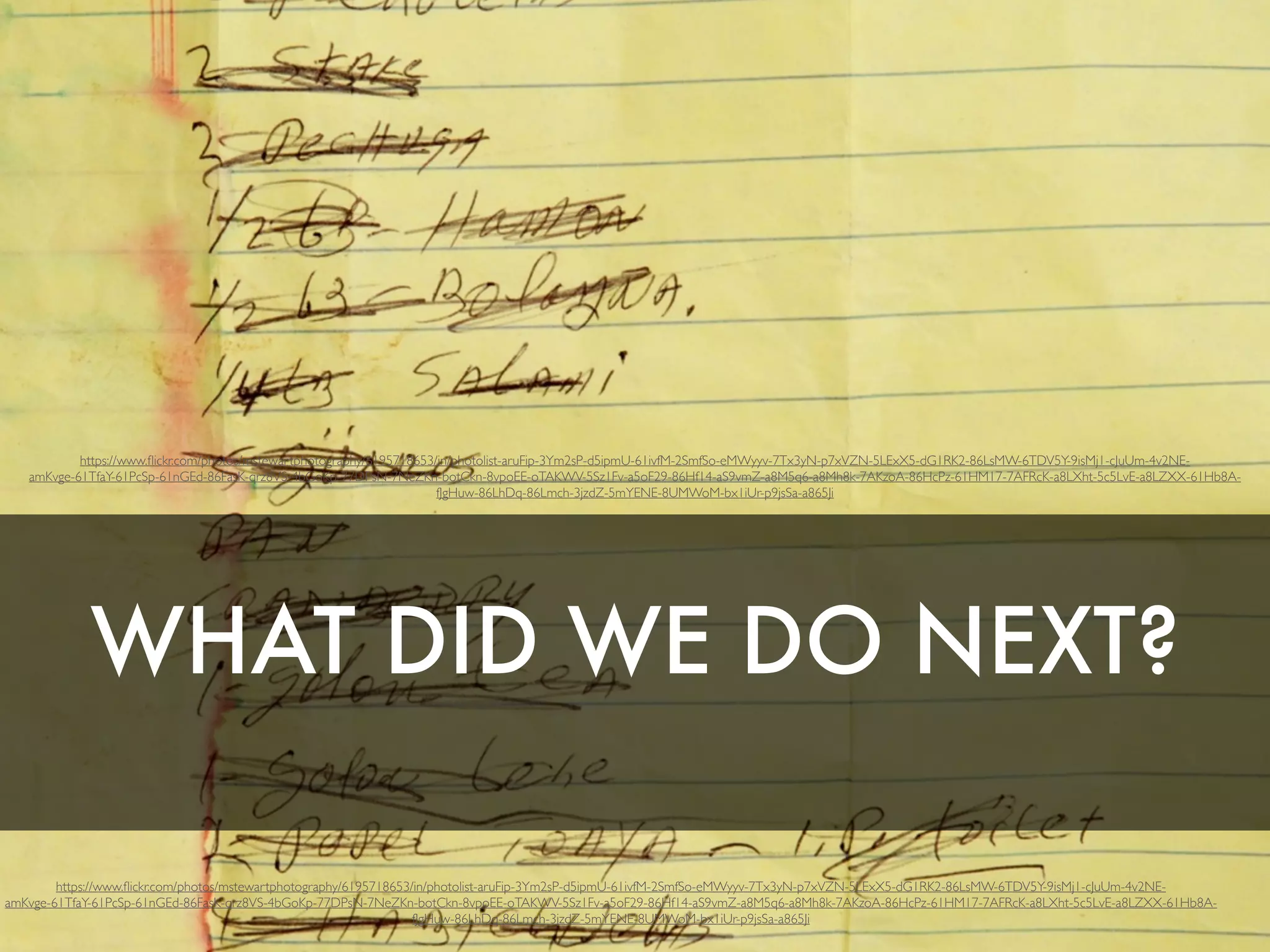 WHAT DID WE DO NEXT?
https://www.ﬂickr.com/photos/mstewartphotography/6195718653/in/photolist-aruFip-3Ym2sP-d5ipmU-61ivfM-2SmfSo-eMWyyv-7Tx3yN-p7xVZN-5LExX5-dG1RK2-86LsMW-6TDV5Y-9isMj1-cJuUm-4v2NE-
amKvge-61TfaY-61PcSp-61nGEd-86FasK-qrz8VS-4bGoKp-77DPsN-7NeZKn-botCkn-8vpoEE-oTAKWV-5Sz1Fv-a5oF29-86Hf14-aS9vmZ-a8M5q6-a8Mh8k-7AKzoA-86HcPz-61HM17-7AFRcK-a8LXht-5c5LvE-a8LZXX-61Hb8A-
fJgHuw-86LhDq-86Lmch-3jzdZ-5mYENE-8UMWoM-bx1iUr-p9jsSa-a865Ji
https://www.ﬂickr.com/photos/mstewartphotography/6195718653/in/photolist-aruFip-3Ym2sP-d5ipmU-61ivfM-2SmfSo-eMWyyv-7Tx3yN-p7xVZN-5LExX5-dG1RK2-86LsMW-6TDV5Y-9isMj1-cJuUm-4v2NE-
amKvge-61TfaY-61PcSp-61nGEd-86FasK-qrz8VS-4bGoKp-77DPsN-7NeZKn-botCkn-8vpoEE-oTAKWV-5Sz1Fv-a5oF29-86Hf14-aS9vmZ-a8M5q6-a8Mh8k-7AKzoA-86HcPz-61HM17-7AFRcK-a8LXht-5c5LvE-a8LZXX-61Hb8A-
fJgHuw-86LhDq-86Lmch-3jzdZ-5mYENE-8UMWoM-bx1iUr-p9jsSa-a865Ji
 
