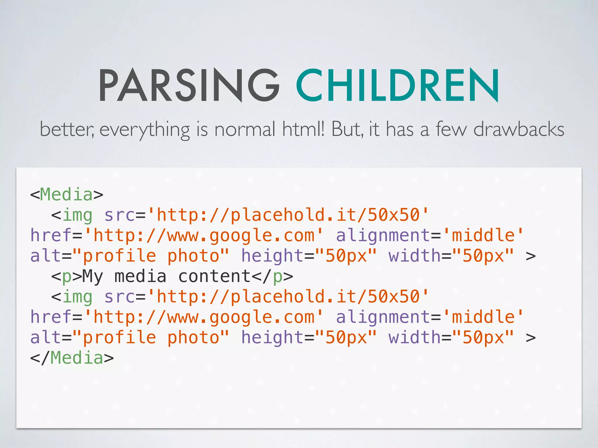 PARSING CHILDREN
better, everything is normal html! But, it has a few drawbacks
<Media>
<img src='http://placehold.it/50x50'
href='http://www.google.com' alignment='middle'
alt="profile photo" height="50px" width="50px" >
<p>My media content</p>
<img src='http://placehold.it/50x50'
href='http://www.google.com' alignment='middle'
alt="profile photo" height="50px" width="50px" >
</Media>
 
