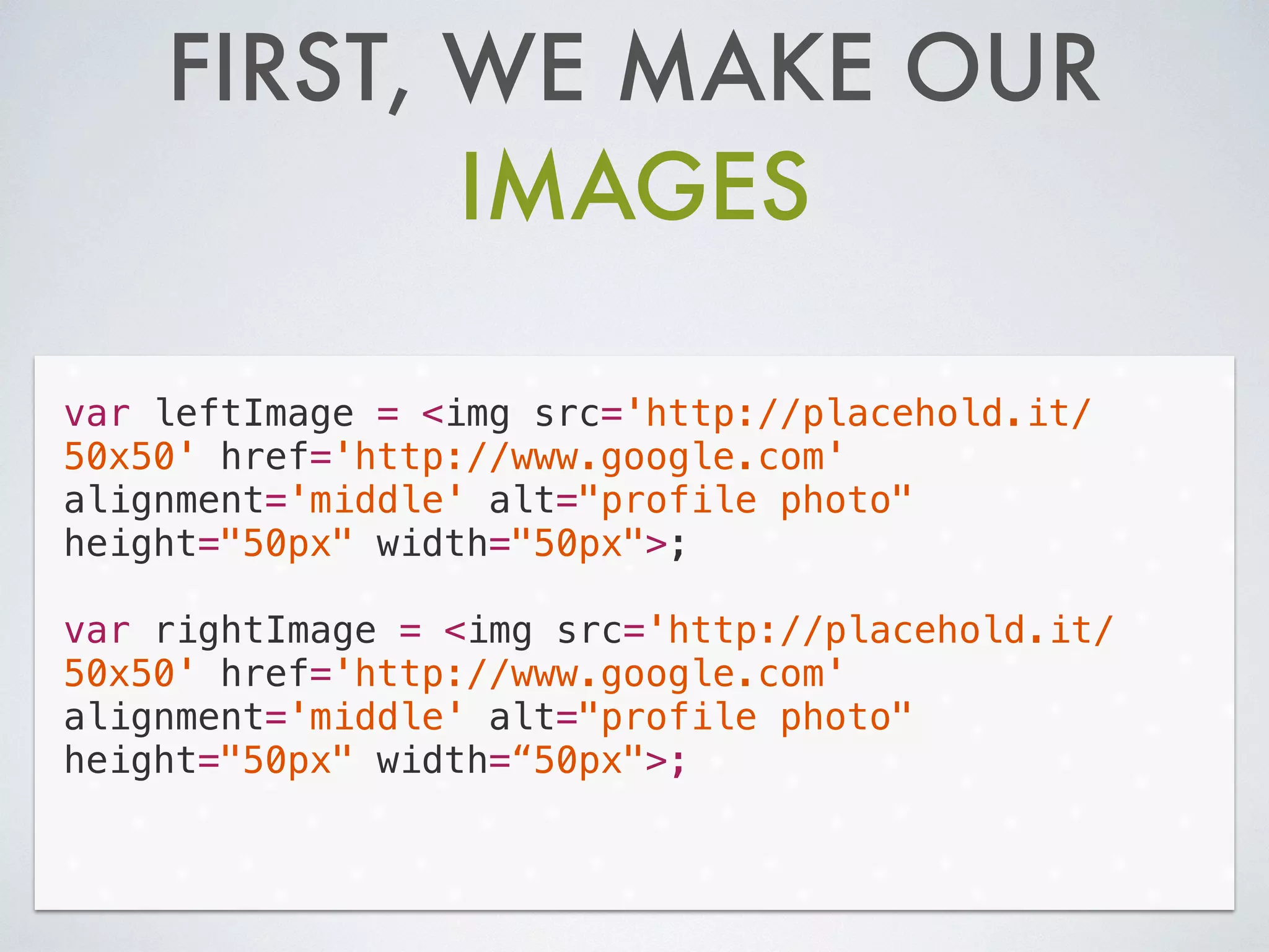 FIRST, WE MAKE OUR
IMAGES
var leftImage = <img src='http://placehold.it/
50x50' href='http://www.google.com'
alignment='middle' alt="profile photo"
height="50px" width="50px">;
!
var rightImage = <img src='http://placehold.it/
50x50' href='http://www.google.com'
alignment='middle' alt="profile photo"
height="50px" width=“50px">;
 