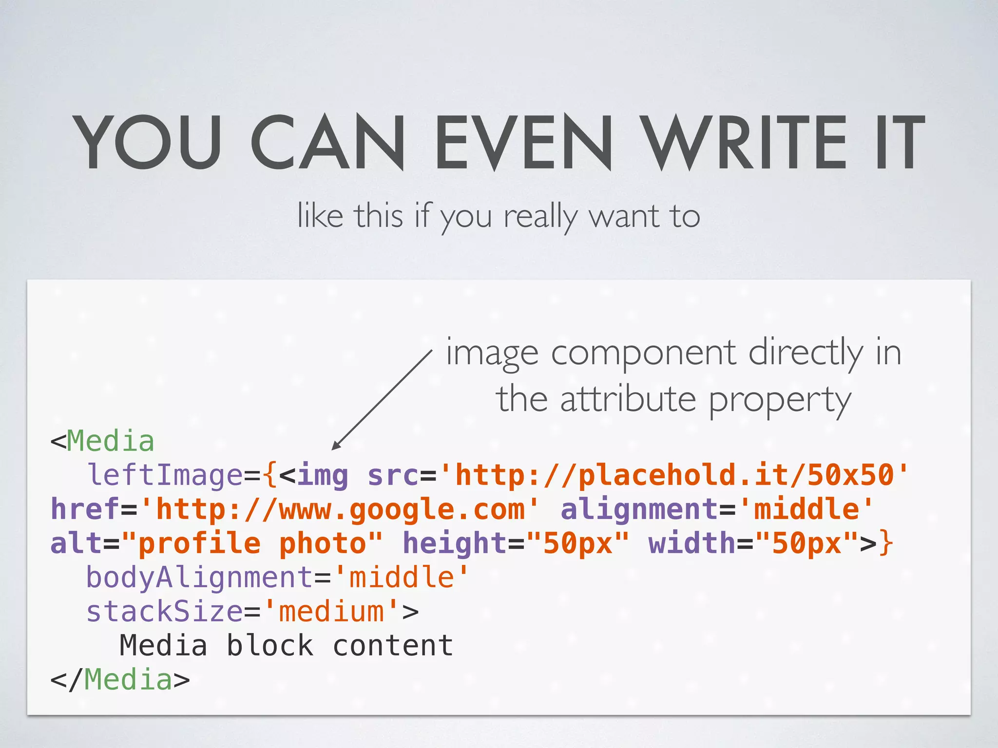 YOU CAN EVEN WRITE IT
like this if you really want to
<Media
leftImage={<img src='http://placehold.it/50x50'
href='http://www.google.com' alignment='middle'
alt="profile photo" height="50px" width="50px">}
bodyAlignment='middle'
stackSize='medium'>
Media block content
</Media>
image component directly in
the attribute property
 