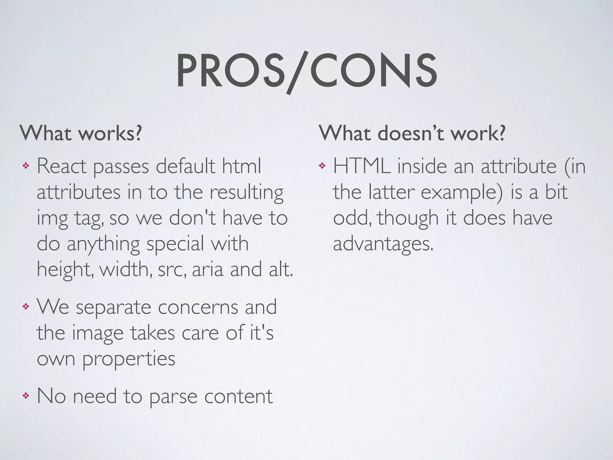What works? What doesn’t work?
PROS/CONS
❖ HTML inside an attribute (in
the latter example) is a bit
odd, though it does have
advantages.
❖ React passes default html
attributes in to the resulting
img tag, so we don't have to
do anything special with
height, width, src, aria and alt.	

❖ We separate concerns and
the image takes care of it's
own properties	

❖ No need to parse content
 