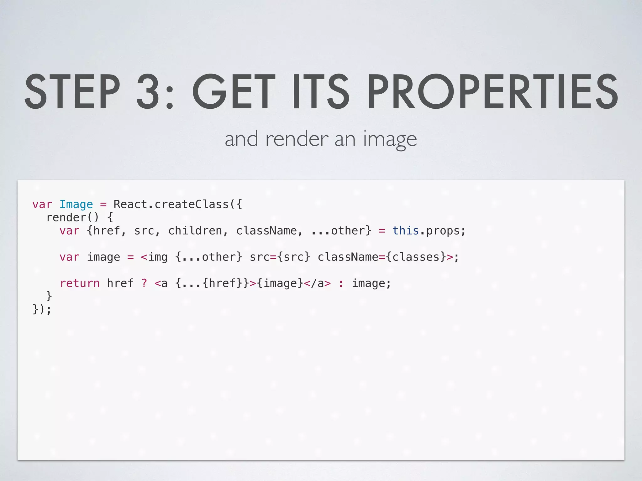STEP 3: GET ITS PROPERTIES
and render an image
var Image = React.createClass({
render() {
var {href, src, children, className, ...other} = this.props;
!
var image = <img {...other} src={src} className={classes}>;
!
return href ? <a {...{href}}>{image}</a> : image;
}
});
 