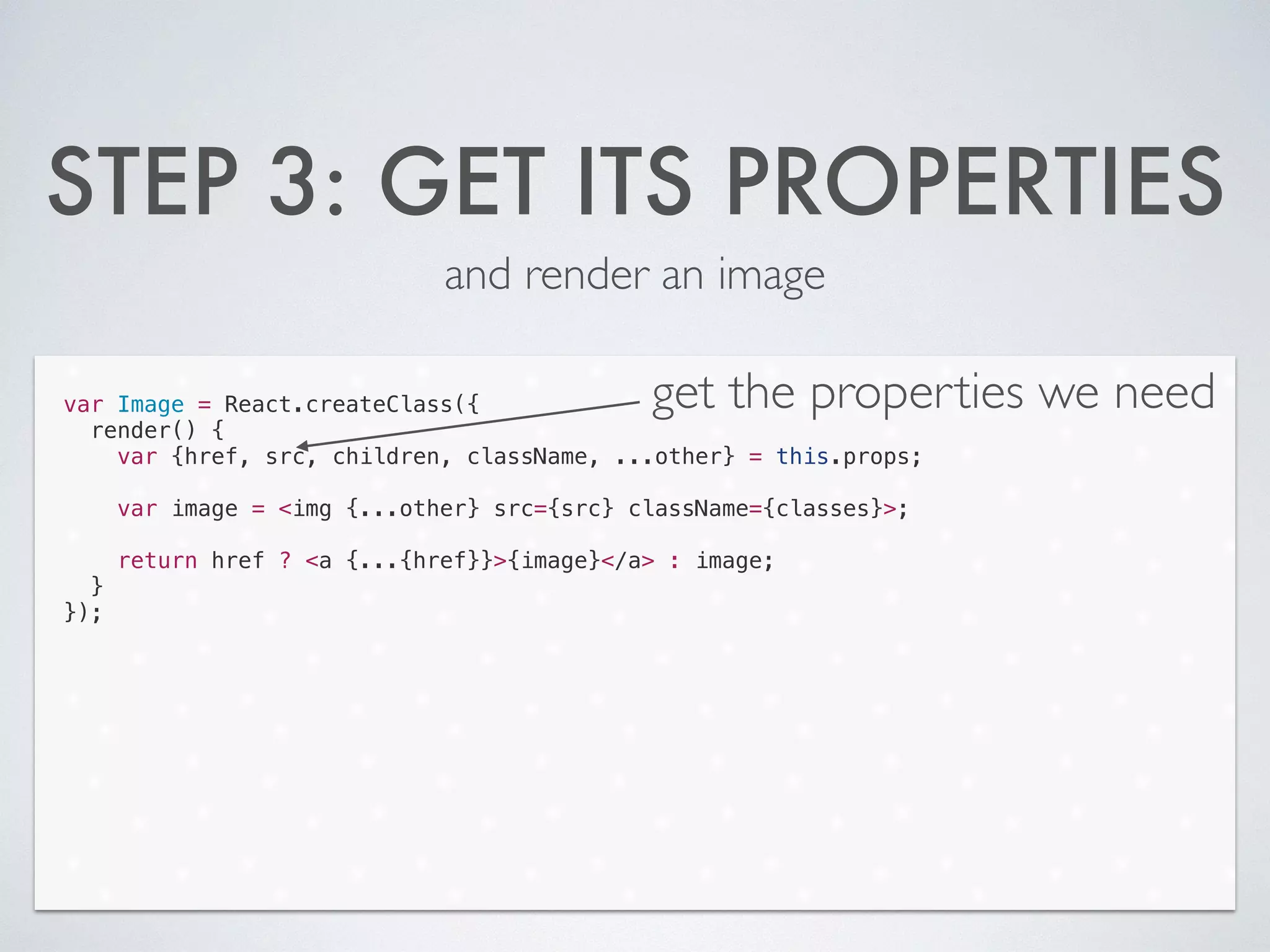 STEP 3: GET ITS PROPERTIES
and render an image
var Image = React.createClass({
render() {
var {href, src, children, className, ...other} = this.props;
!
var image = <img {...other} src={src} className={classes}>;
!
return href ? <a {...{href}}>{image}</a> : image;
}
});
get the properties we need
 