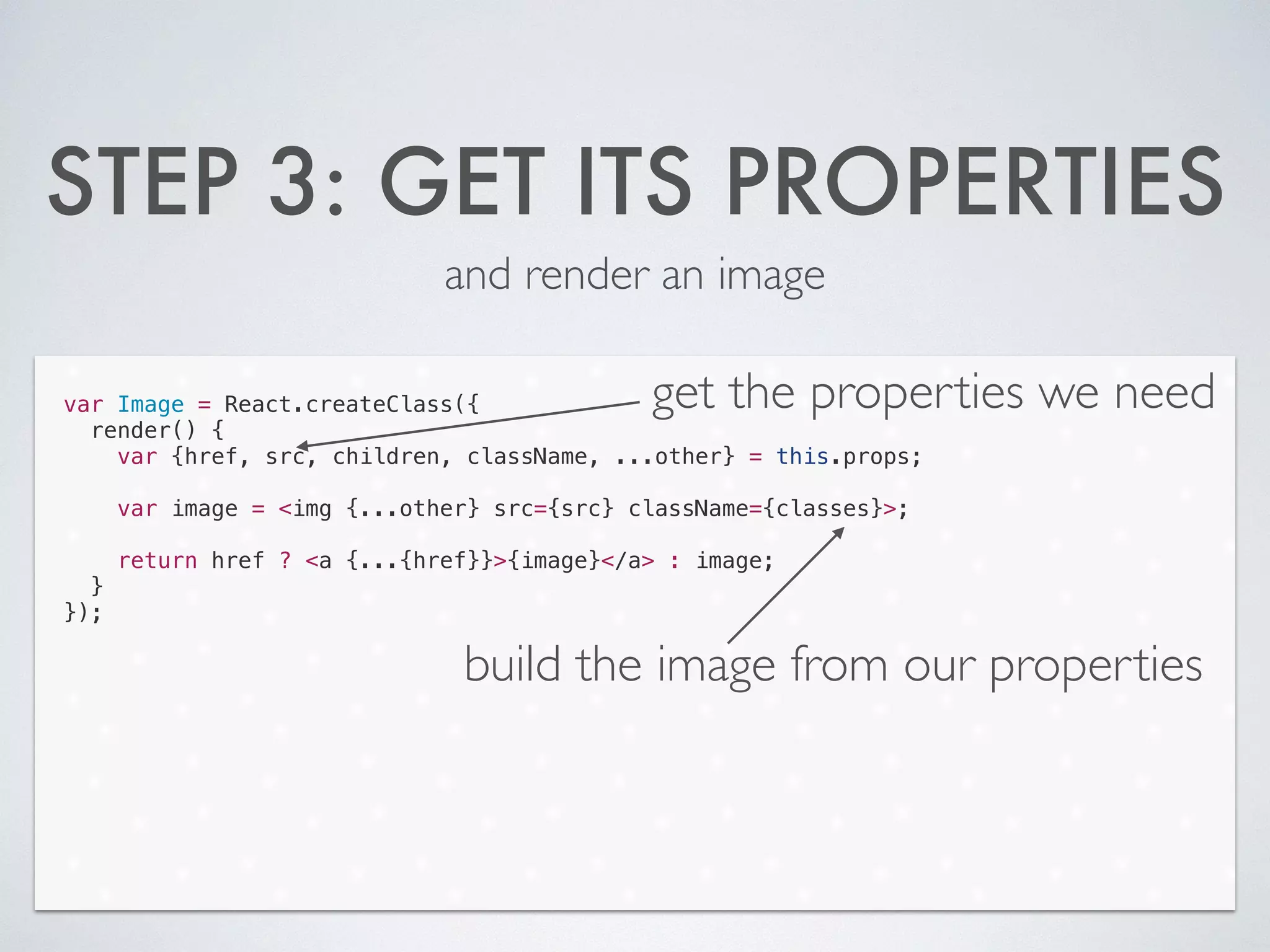 STEP 3: GET ITS PROPERTIES
and render an image
var Image = React.createClass({
render() {
var {href, src, children, className, ...other} = this.props;
!
var image = <img {...other} src={src} className={classes}>;
!
return href ? <a {...{href}}>{image}</a> : image;
}
});
get the properties we need
build the image from our properties
 
