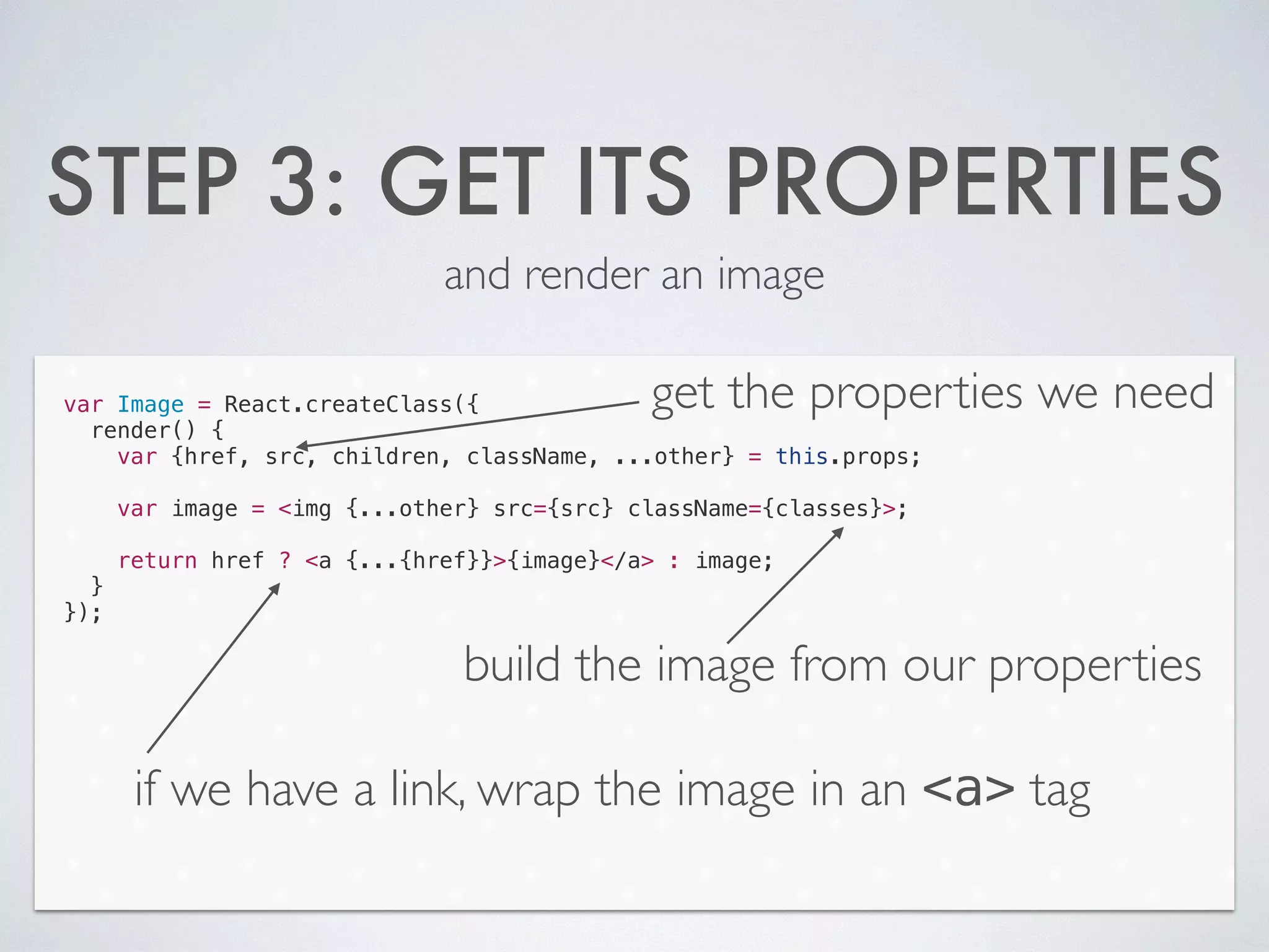 STEP 3: GET ITS PROPERTIES
and render an image
var Image = React.createClass({
render() {
var {href, src, children, className, ...other} = this.props;
!
var image = <img {...other} src={src} className={classes}>;
!
return href ? <a {...{href}}>{image}</a> : image;
}
});
get the properties we need
build the image from our properties
if we have a link, wrap the image in an <a> tag
 