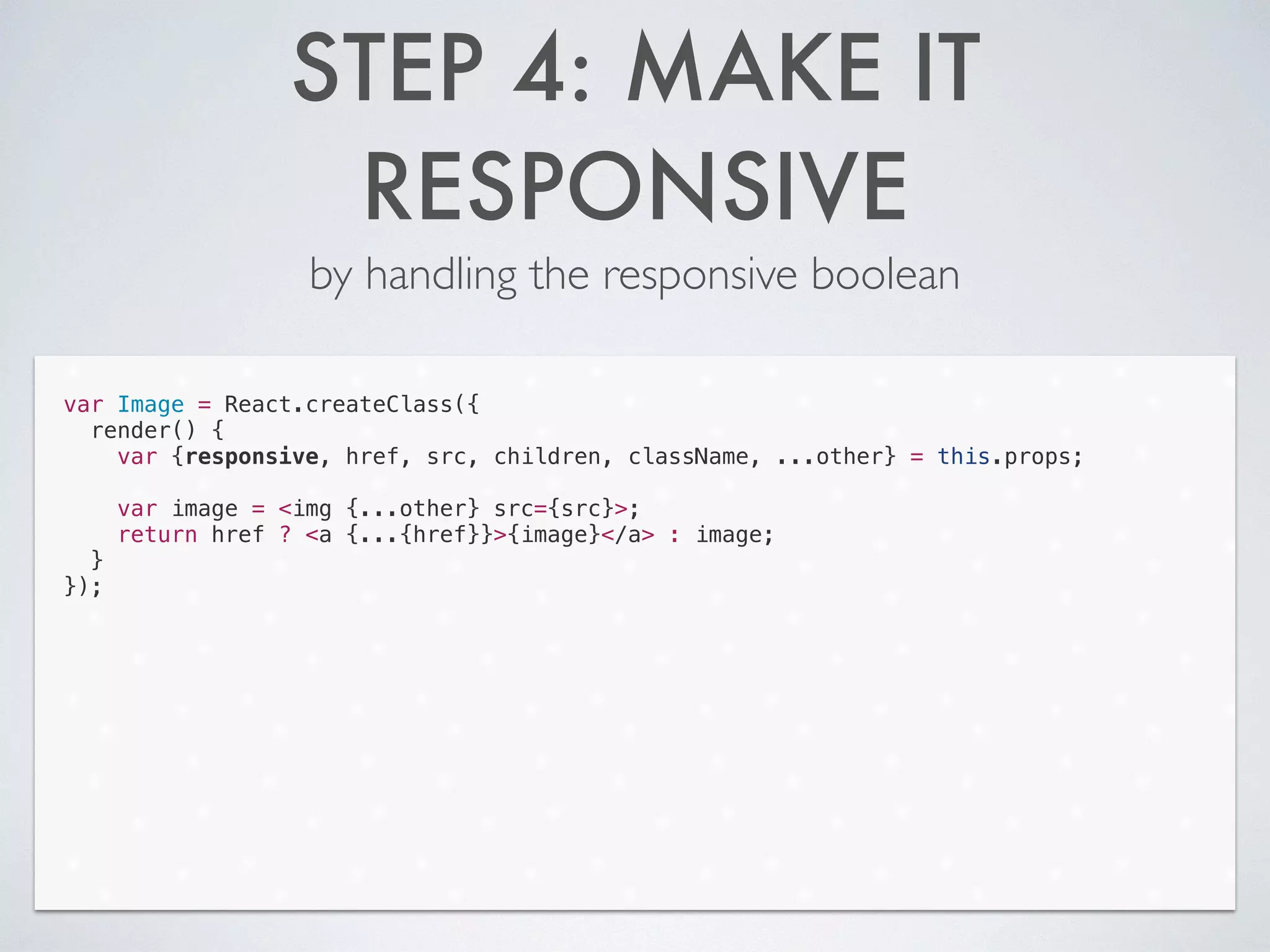 STEP 4: MAKE IT
RESPONSIVE
by handling the responsive boolean
var Image = React.createClass({
render() {
var {responsive, href, src, children, className, ...other} = this.props;
!
var image = <img {...other} src={src}>;
return href ? <a {...{href}}>{image}</a> : image;
}
});
 