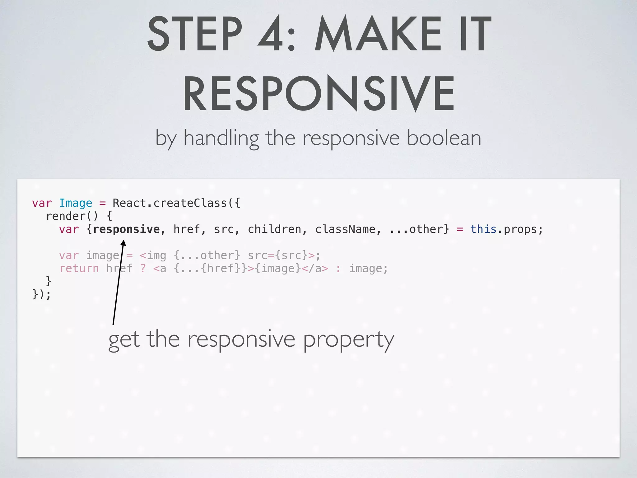 STEP 4: MAKE IT
RESPONSIVE
by handling the responsive boolean
var Image = React.createClass({
render() {
var {responsive, href, src, children, className, ...other} = this.props;
!
var image = <img {...other} src={src}>;
return href ? <a {...{href}}>{image}</a> : image;
}
});
get the responsive property
 