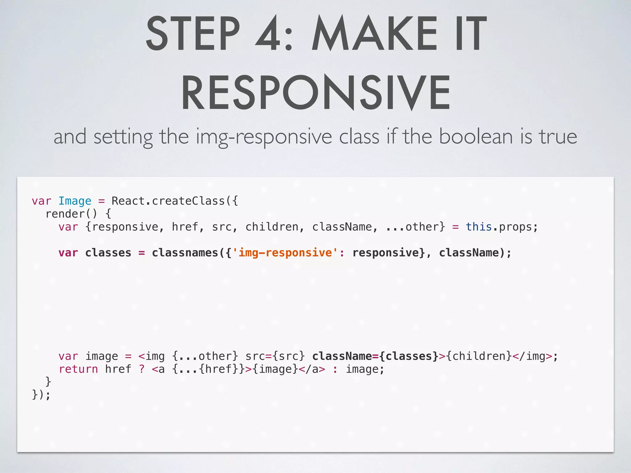 STEP 4: MAKE IT
RESPONSIVE
and setting the img-responsive class if the boolean is true
var Image = React.createClass({
render() {
var {responsive, href, src, children, className, ...other} = this.props;
!
var classes = classnames({'img-responsive': responsive}, className);
!
!
!
!
!
!
!
var image = <img {...other} src={src} className={classes}>{children}</img>;
return href ? <a {...{href}}>{image}</a> : image;
}
});
 