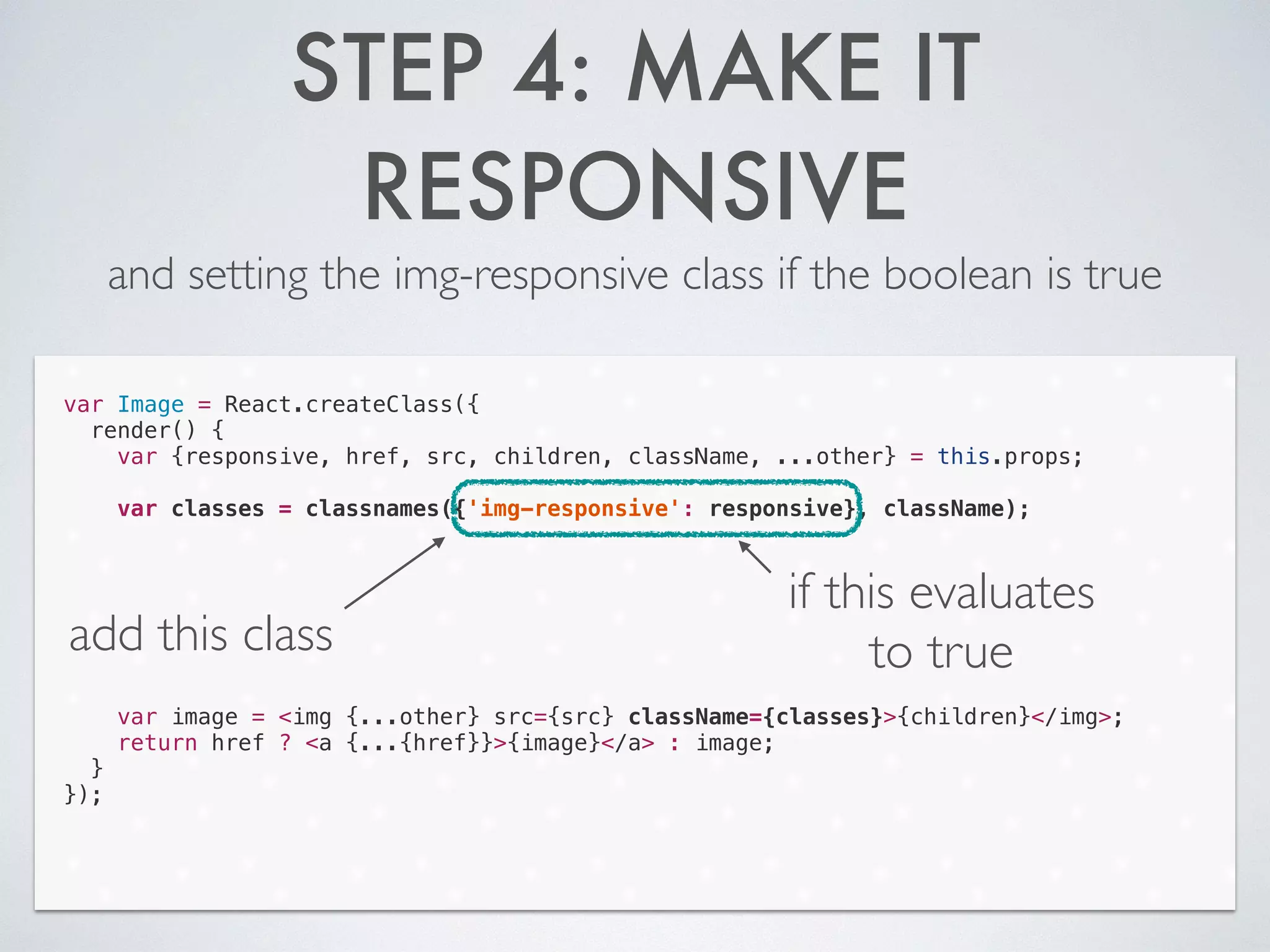 STEP 4: MAKE IT
RESPONSIVE
and setting the img-responsive class if the boolean is true
var Image = React.createClass({
render() {
var {responsive, href, src, children, className, ...other} = this.props;
!
var classes = classnames({'img-responsive': responsive}, className);
!
!
!
!
!
!
!
var image = <img {...other} src={src} className={classes}>{children}</img>;
return href ? <a {...{href}}>{image}</a> : image;
}
});
add this class
if this evaluates
to true
 