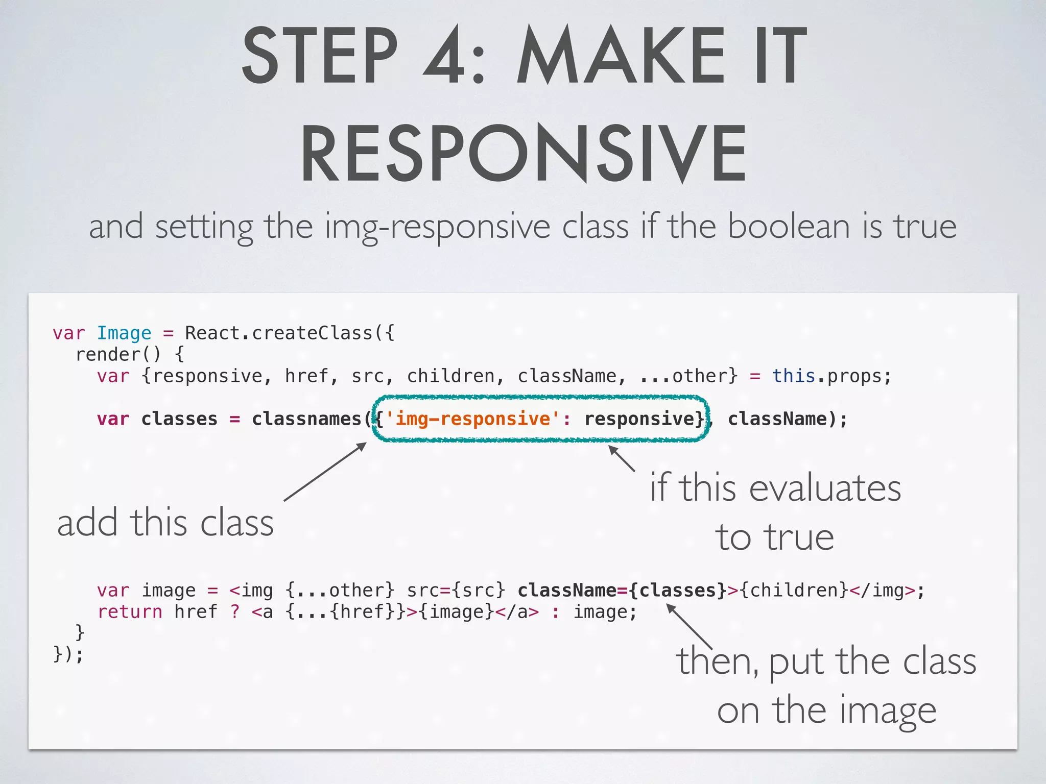 STEP 4: MAKE IT
RESPONSIVE
and setting the img-responsive class if the boolean is true
var Image = React.createClass({
render() {
var {responsive, href, src, children, className, ...other} = this.props;
!
var classes = classnames({'img-responsive': responsive}, className);
!
!
!
!
!
!
!
var image = <img {...other} src={src} className={classes}>{children}</img>;
return href ? <a {...{href}}>{image}</a> : image;
}
});
add this class
if this evaluates
to true
then, put the class
on the image
 