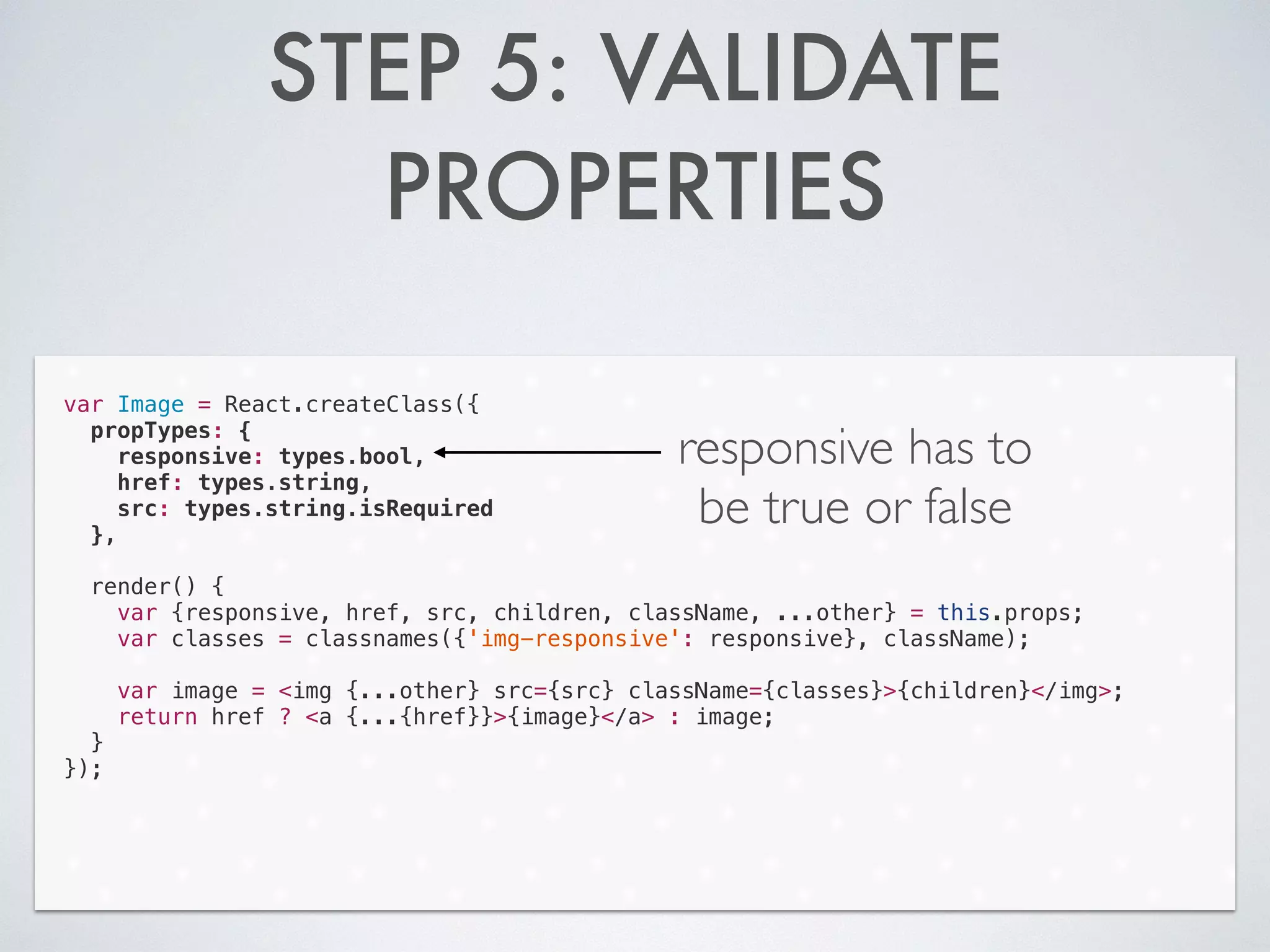 STEP 5: VALIDATE
PROPERTIES
var Image = React.createClass({
propTypes: {
responsive: types.bool,
href: types.string,
src: types.string.isRequired
},
!
render() {
var {responsive, href, src, children, className, ...other} = this.props;
var classes = classnames({'img-responsive': responsive}, className);
!
var image = <img {...other} src={src} className={classes}>{children}</img>;
return href ? <a {...{href}}>{image}</a> : image;
}
});
responsive has to
be true or false
 