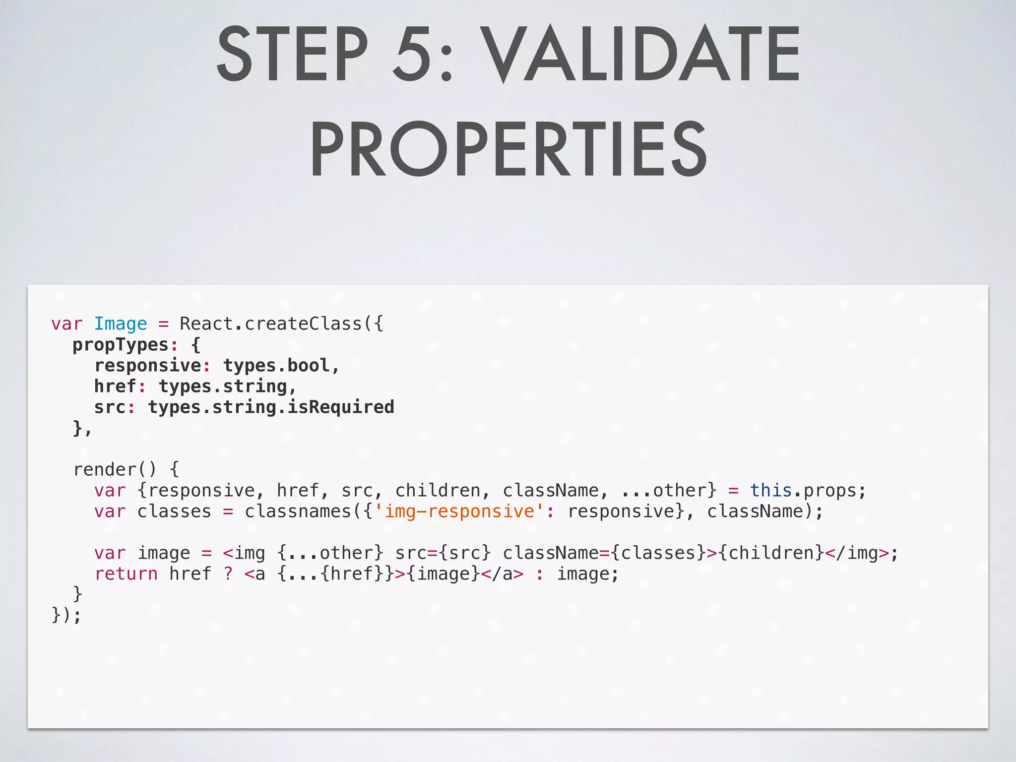 STEP 5: VALIDATE
PROPERTIES
var Image = React.createClass({
propTypes: {
responsive: types.bool,
href: types.string,
src: types.string.isRequired
},
!
render() {
var {responsive, href, src, children, className, ...other} = this.props;
var classes = classnames({'img-responsive': responsive}, className);
!
var image = <img {...other} src={src} className={classes}>{children}</img>;
return href ? <a {...{href}}>{image}</a> : image;
}
});
 