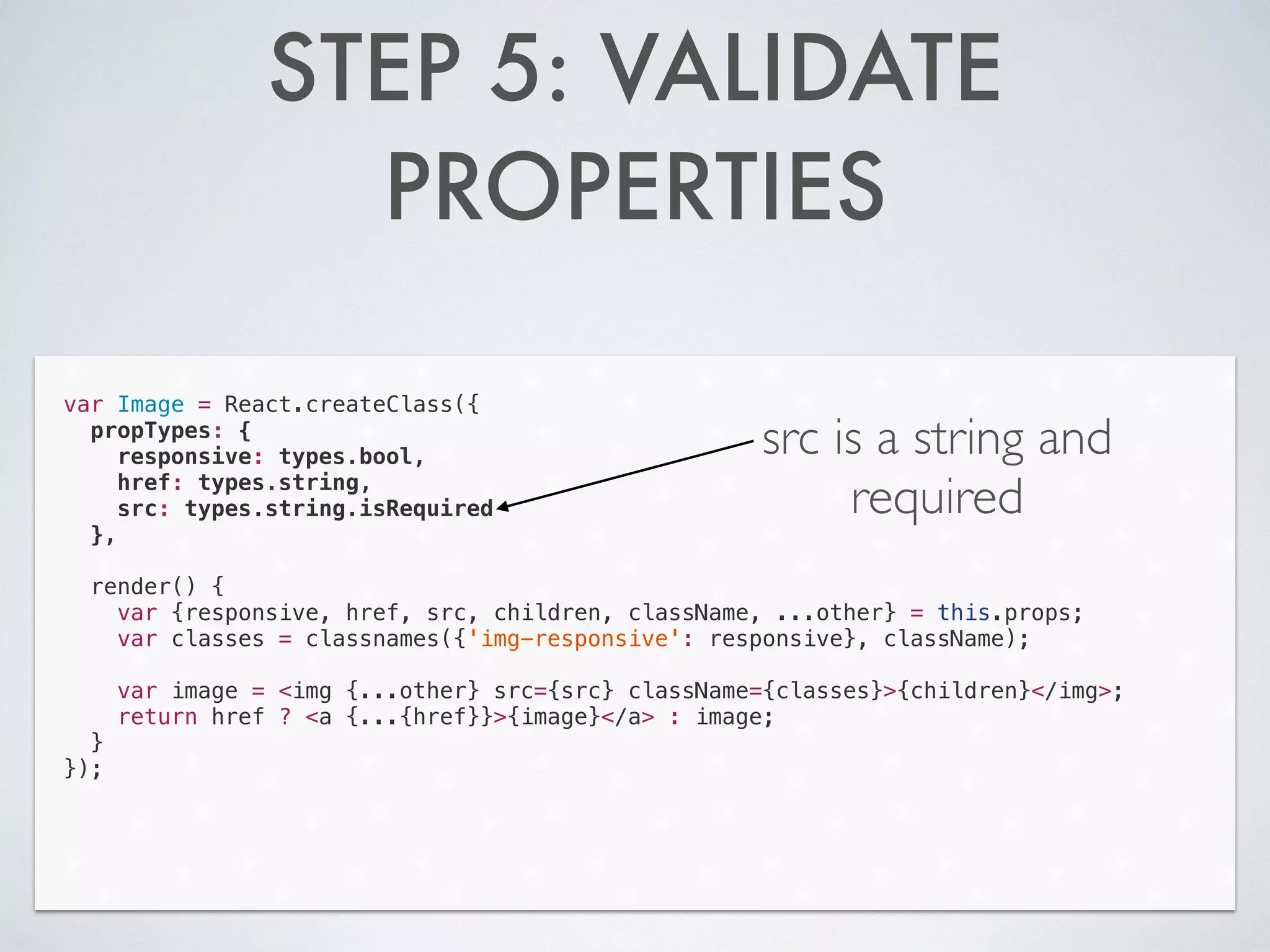 STEP 5: VALIDATE
PROPERTIES
var Image = React.createClass({
propTypes: {
responsive: types.bool,
href: types.string,
src: types.string.isRequired
},
!
render() {
var {responsive, href, src, children, className, ...other} = this.props;
var classes = classnames({'img-responsive': responsive}, className);
!
var image = <img {...other} src={src} className={classes}>{children}</img>;
return href ? <a {...{href}}>{image}</a> : image;
}
});
src is a string and
required
 