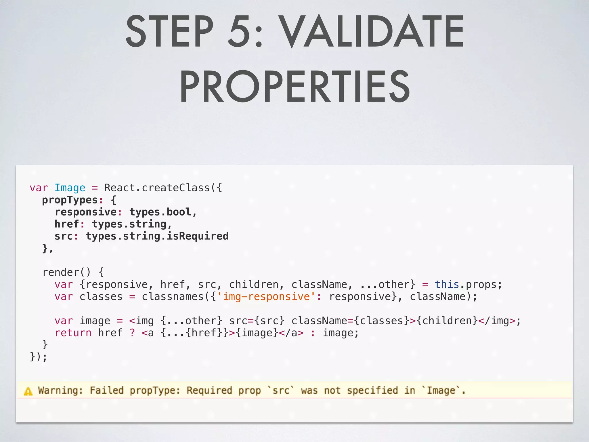STEP 5: VALIDATE
PROPERTIES
var Image = React.createClass({
propTypes: {
responsive: types.bool,
href: types.string,
src: types.string.isRequired
},
!
render() {
var {responsive, href, src, children, className, ...other} = this.props;
var classes = classnames({'img-responsive': responsive}, className);
!
var image = <img {...other} src={src} className={classes}>{children}</img>;
return href ? <a {...{href}}>{image}</a> : image;
}
});
 