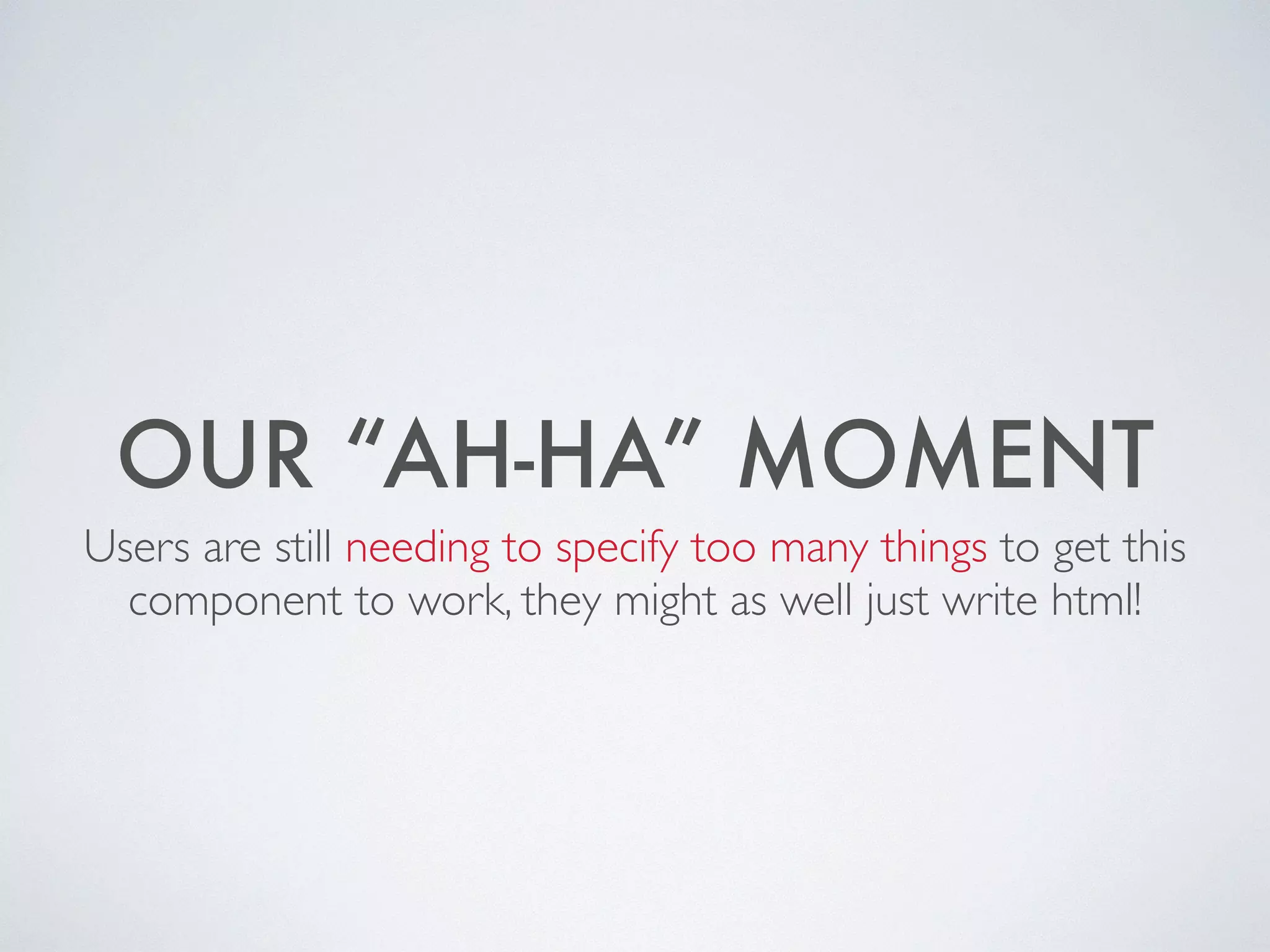 OUR “AH-HA” MOMENT
Users are still needing to specify too many things to get this
component to work, they might as well just write html!
 