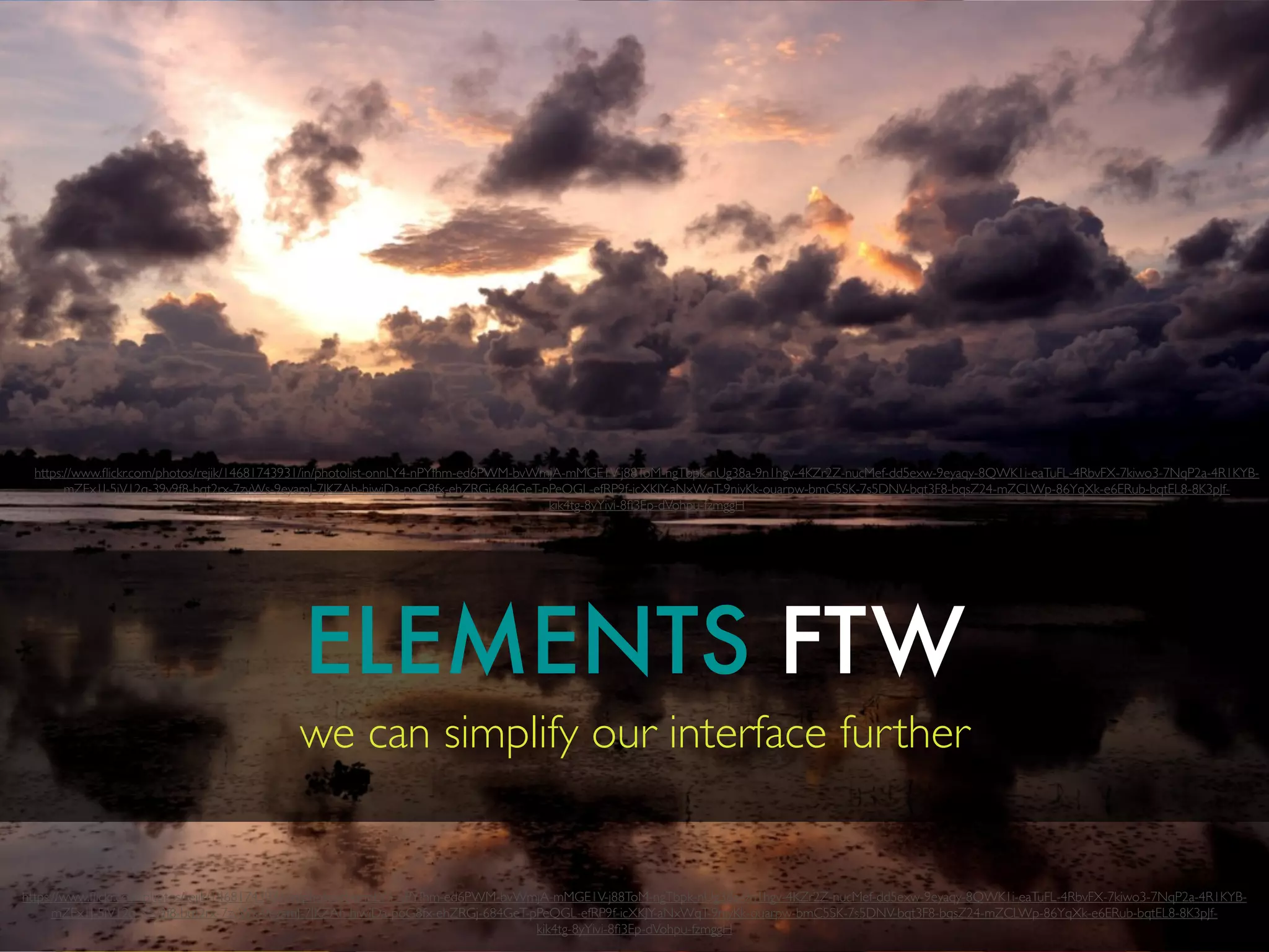 ELEMENTS FTW
we can simplify our interface further
https://www.ﬂickr.com/photos/rejik/14681743931/in/photolist-onnLY4-nPYfhm-ed6PWM-bvWmjA-mMGE1V-j88ToM-ngTbpk-nUg38a-9n1hgv-4KZr2Z-nucMef-dd5exw-9eyaqy-8QWK1i-eaTuFL-4RbvFX-7kiwo3-7NqP2a-4R1KYB-
mZEx1J-5iV12q-39v9f8-bqt2rx-7zvWs-9eyamJ-7JKZAh-hiwiDa-poG8fx-ehZRGj-684GeT-pPeQGL-efRP9f-icXKJY-aNxWqT-9niyKk-ouarpw-bmC5SK-7s5DNV-bqt3F8-bqsZ24-mZCLWp-86YqXk-e6ERub-bqtEL8-8K3pJf-
kik4tg-8yYivi-8ﬁ3Ep-dVohpu-fzmggH
https://www.ﬂickr.com/photos/rejik/14681743931/in/photolist-onnLY4-nPYfhm-ed6PWM-bvWmjA-mMGE1V-j88ToM-ngTbpk-nUg38a-9n1hgv-4KZr2Z-nucMef-dd5exw-9eyaqy-8QWK1i-eaTuFL-4RbvFX-7kiwo3-7NqP2a-4R1KYB-
mZEx1J-5iV12q-39v9f8-bqt2rx-7zvWs-9eyamJ-7JKZAh-hiwiDa-poG8fx-ehZRGj-684GeT-pPeQGL-efRP9f-icXKJY-aNxWqT-9niyKk-ouarpw-bmC5SK-7s5DNV-bqt3F8-bqsZ24-mZCLWp-86YqXk-e6ERub-bqtEL8-8K3pJf-
kik4tg-8yYivi-8ﬁ3Ep-dVohpu-fzmggH
 