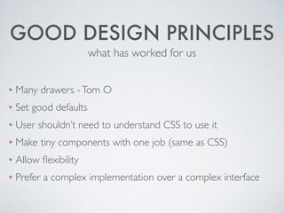 GOOD DESIGN PRINCIPLES
❖ Many drawers -Tom O	

❖ Set good defaults	

❖ User shouldn’t need to understand CSS to use it	

❖ Make tiny components with one job (same as CSS)	

❖ Allow ﬂexibility	

❖ Prefer a complex implementation over a complex interface
what has worked for us
 