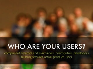 WHO ARE YOUR USERS?
component creators and maintainers, contributors, developers
building features, actual product users
https://www.ﬂickr.com/photos/fabiansociety/16300828766/in/photolist-qQs1tQ-qAa8pJ-pVJmYw-qxNcH4-qAaDuJ-qSHJsr-5SDe5H-josG7R-dxrFDm-e6S4TN-fddCLi-po7JuN-d21PZN-ax7LAK-qBLEie-dEMphp-byfU17-nPjAPc-eZ7ooX-
ctHbf5-g5QFS-naVVhZ-cFgo6s-akEb2Q-qUQi3c-aGJ83i-627cGv-aRFFNx-nSyXpr-dyXFU7-aupkvk-buYgB2-nj7Xyv-jHSXR5-9eAqzK-eNqYdm-a4GaUk-qiFrdF-dy1QsG-bPqzrk-9dEUm7-n7cmgE-gJNeKz-nigszh-mi4QjT-s76Yxa-
 
