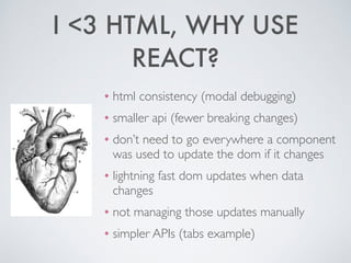I <3 HTML, WHY USE
REACT?
❖ html consistency (modal debugging)	

❖ smaller api (fewer breaking changes)	

❖ don’t need to go everywhere a component
was used to update the dom if it changes	

❖ lightning fast dom updates when data
changes	

❖ not managing those updates manually	

❖ simpler APIs (tabs example)
 