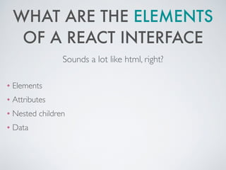 WHAT ARE THE ELEMENTS
OF A REACT INTERFACE
❖ Elements	

❖ Attributes 	

❖ Nested children	

❖ Data
Sounds a lot like html, right?
 