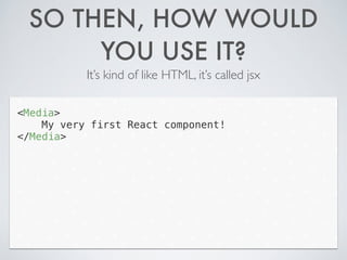 SO THEN, HOW WOULD
YOU USE IT?
It’s kind of like HTML, it’s called jsx
<Media>
My very first React component!
</Media>
 