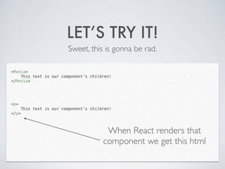 LET’S TRY IT!
Sweet, this is gonna be rad.
<Media>
This text is our component’s children!
</Media>
!
!
!
!
<p>
This text is our component’s children!
</p>
When React renders that
component we get this html
 