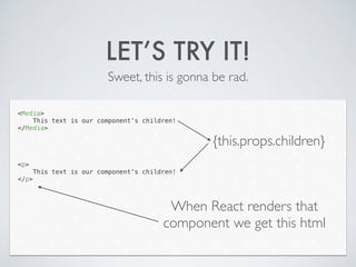LET’S TRY IT!
Sweet, this is gonna be rad.
<Media>
This text is our component’s children!
</Media>
!
!
!
!
<p>
This text is our component’s children!
</p>
{this.props.children}
When React renders that
component we get this html
 