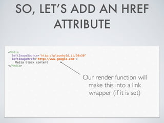 SO, LET’S ADD AN HREF
ATTRIBUTE
<Media
leftImageSource='http://placehold.it/50x50'
leftImageHref='http://www.google.com'>
Media block content
</Media>
Our render function will
make this into a link
wrapper (if it is set)
 