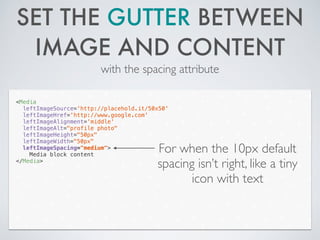 SET THE GUTTER BETWEEN
IMAGE AND CONTENT
with the spacing attribute
<Media
leftImageSource='http://placehold.it/50x50'
leftImageHref='http://www.google.com'
leftImageAlignment='middle'
leftImageAlt="profile photo"
leftImageHeight="50px"
leftImageWidth="50px"
leftImageSpacing="medium">
Media block content
</Media>
For when the 10px default
spacing isn’t right, like a tiny
icon with text
 