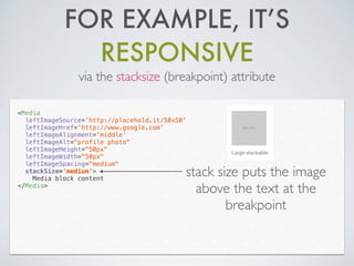 FOR EXAMPLE, IT’S
RESPONSIVE
via the stacksize (breakpoint) attribute
<Media
leftImageSource='http://placehold.it/50x50'
leftImageHref='http://www.google.com'
leftImageAlignment='middle'
leftImageAlt="profile photo"
leftImageHeight="50px"
leftImageWidth="50px"
leftImageSpacing="medium"
stackSize='medium'>
Media block content
</Media>
stack size puts the image
above the text at the
breakpoint
 