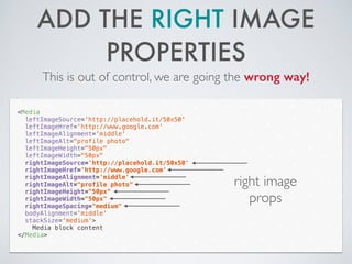 ADD THE RIGHT IMAGE
PROPERTIES
This is out of control, we are going the wrong way!
<Media
leftImageSource='http://placehold.it/50x50'
leftImageHref='http://www.google.com'
leftImageAlignment='middle'
leftImageAlt="profile photo"
leftImageHeight="50px"
leftImageWidth="50px"
rightImageSource='http://placehold.it/50x50'
rightImageHref='http://www.google.com'
rightImageAlignment='middle'
rightImageAlt="profile photo"
rightImageHeight="50px"
rightImageWidth="50px"
rightImageSpacing="medium"
bodyAlignment='middle'
stackSize='medium'>
Media block content
</Media>
right image
props
 