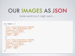 OUR IMAGES AS JSON
kinda weird, but it might work…
var images = [
{
"src": "http://placehold.it/50x50",
"href": "http://www.google.com",
"alignment": "middle",
"alt": "profile photo",
"height": "50px",
"width": "50px"
},
{
"src": "http://placehold.it/50x50",
"href": "http://www.google.com",
"alignment": "middle",
"alt": "profile photo",
"height": "50px",
"width": "50px"
}
];
 