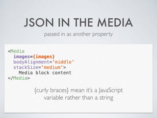 JSON IN THE MEDIA
passed in as another property
<Media
images={images}
bodyAlignment='middle'
stackSize='medium'>
Media block content
</Media>
{curly braces} mean it’s a JavaScript
variable rather than a string
 