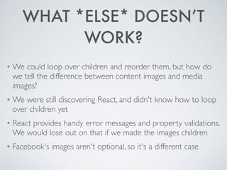 WHAT *ELSE* DOESN’T
WORK?
❖ We could loop over children and reorder them, but how do
we tell the difference between content images and media
images?	

❖ We were still discovering React, and didn't know how to loop
over children yet	

❖ React provides handy error messages and property validations.
We would lose out on that if we made the images children	

❖ Facebook's images aren't optional, so it's a different case
 