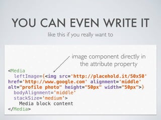 YOU CAN EVEN WRITE IT
like this if you really want to
<Media
leftImage={<img src='http://placehold.it/50x50'
href='http://www.google.com' alignment='middle'
alt="profile photo" height="50px" width="50px">}
bodyAlignment='middle'
stackSize='medium'>
Media block content
</Media>
image component directly in
the attribute property
 