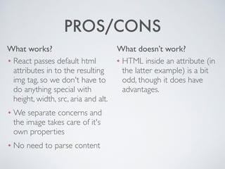 What works? What doesn’t work?
PROS/CONS
❖ HTML inside an attribute (in
the latter example) is a bit
odd, though it does have
advantages.
❖ React passes default html
attributes in to the resulting
img tag, so we don't have to
do anything special with
height, width, src, aria and alt.	

❖ We separate concerns and
the image takes care of it's
own properties	

❖ No need to parse content
 