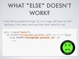 WHAT *ELSE* DOESN’T
WORK?
❖ href will be passed through. So our image will have an href
attribute. I like clean html, and that feels weird to me!
<div class="media">
<a href="styleguide.pivotal.io">
<img href="styleguide.pivotal.io" />
...
Yuck!
 