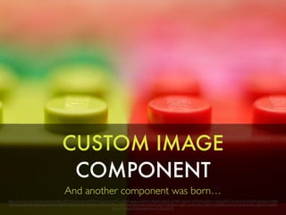 CUSTOM IMAGE
COMPONENT
And another component was born…
https://www.ﬂickr.com/photos/eltonharding/522073772/in/photolist-N8LkW-dLnt39-dsdYRQ-qcf3KQ-rgojpc-dsdWxA-dRxje9-iAgtmB-aaTYBU-mgGFrk-d3TMAf-opZhPw-nbi6ut-gMDt1W-adGAGZ-j8HqHK-gAt6ec-mc944B-
nEMWpG-oQkVQ4-qR9xvi-gSVfC5-oUurRb-9jGTJD-nWUZza-e5NeHJ-aTYLCT-dTTRha-rp3zLC-qn7i8t-hQxDrG-9qcih5-sn5TTi-9aQfXm-nsgfeC-niFxPL-dRxjy7-9Ry7C3-p8VRa4-noA5cx-oovJdV-kLSLxL-dpgFWM-rhZ9Ri-
dRxkm3-9qResk-kGDeJb-bprRNw-oCC5tt-oCX7iY
 