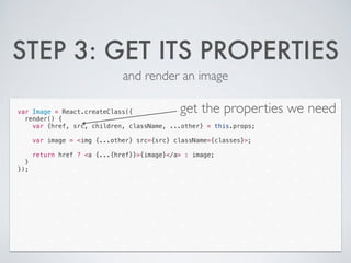 STEP 3: GET ITS PROPERTIES
and render an image
var Image = React.createClass({
render() {
var {href, src, children, className, ...other} = this.props;
!
var image = <img {...other} src={src} className={classes}>;
!
return href ? <a {...{href}}>{image}</a> : image;
}
});
get the properties we need
 