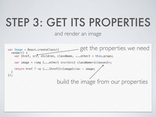 STEP 3: GET ITS PROPERTIES
and render an image
var Image = React.createClass({
render() {
var {href, src, children, className, ...other} = this.props;
!
var image = <img {...other} src={src} className={classes}>;
!
return href ? <a {...{href}}>{image}</a> : image;
}
});
get the properties we need
build the image from our properties
 