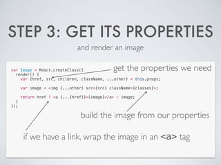 STEP 3: GET ITS PROPERTIES
and render an image
var Image = React.createClass({
render() {
var {href, src, children, className, ...other} = this.props;
!
var image = <img {...other} src={src} className={classes}>;
!
return href ? <a {...{href}}>{image}</a> : image;
}
});
get the properties we need
build the image from our properties
if we have a link, wrap the image in an <a> tag
 