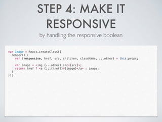 STEP 4: MAKE IT
RESPONSIVE
by handling the responsive boolean
var Image = React.createClass({
render() {
var {responsive, href, src, children, className, ...other} = this.props;
!
var image = <img {...other} src={src}>;
return href ? <a {...{href}}>{image}</a> : image;
}
});
 