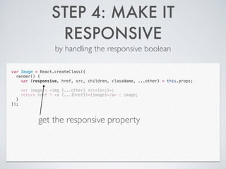 STEP 4: MAKE IT
RESPONSIVE
by handling the responsive boolean
var Image = React.createClass({
render() {
var {responsive, href, src, children, className, ...other} = this.props;
!
var image = <img {...other} src={src}>;
return href ? <a {...{href}}>{image}</a> : image;
}
});
get the responsive property
 