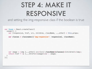 STEP 4: MAKE IT
RESPONSIVE
and setting the img-responsive class if the boolean is true
var Image = React.createClass({
render() {
var {responsive, href, src, children, className, ...other} = this.props;
!
var classes = classnames({'img-responsive': responsive}, className);
!
!
!
!
!
!
!
var image = <img {...other} src={src} className={classes}>{children}</img>;
return href ? <a {...{href}}>{image}</a> : image;
}
});
 