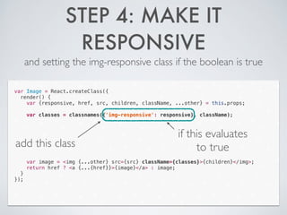 STEP 4: MAKE IT
RESPONSIVE
and setting the img-responsive class if the boolean is true
var Image = React.createClass({
render() {
var {responsive, href, src, children, className, ...other} = this.props;
!
var classes = classnames({'img-responsive': responsive}, className);
!
!
!
!
!
!
!
var image = <img {...other} src={src} className={classes}>{children}</img>;
return href ? <a {...{href}}>{image}</a> : image;
}
});
add this class
if this evaluates
to true
 