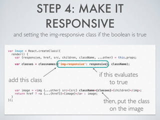 STEP 4: MAKE IT
RESPONSIVE
and setting the img-responsive class if the boolean is true
var Image = React.createClass({
render() {
var {responsive, href, src, children, className, ...other} = this.props;
!
var classes = classnames({'img-responsive': responsive}, className);
!
!
!
!
!
!
!
var image = <img {...other} src={src} className={classes}>{children}</img>;
return href ? <a {...{href}}>{image}</a> : image;
}
});
add this class
if this evaluates
to true
then, put the class
on the image
 